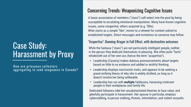 Case Study: Harassment by Proxy
 How are grievance collectors aggregating to seek vengeance in Canada?

Concerning Trends: Weaponizing Cognitive Issues 

A loose association of members ("stans") self-select into the pool by being susceptible to escalating emotional manipulation. Many have known cognitive issues, some congenital, others acquired (e.g. TBIs).

What starts as a simple "like", moves to a retweet for content unkind to established targets. Direct messages and invitations to converse may follow. 

"Asspertise": Dunning-Kruger in Full Effect, with destructive outcomes 

While the fanbase (stans") are not particularly intelligent people, neither is the person they dedicate themselves to pleasing. She often pulls "facts" wholecloth out of her own ass (hence the term "asspertise").

• Leadership (Caryma) makes dubious pronouncements about targets based on little to no evidence and addled or wishful thinking.

• Leadership displays narcissistic traits, and appears to be seeking a grand unifying theory of why she is widely disliked, as long as it doesn't involve her being unlikeable.

• Leadership has run with multiple faildoxxes, harassing irrelevant people in their workplaces and family life.

 Dedicated followers take her unsubstantiated theories at face value, and gleefully participate in harassment. Her spouse in particular, employs cyberstalking, in-person stalking, threats, intimidation, and violent assaults.