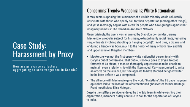 Case Study: Harassment by Proxy
 How are grievance collectors aggregating to seek vengeance in Canada?

Concerning Trends: Weaponizing White Nationalism

It may seem surprising that a member of a visible minority would voluntarily associate with those who openly call for their deportation (among other things), and yet i it seemingly begins with a call for people who have grudges against her imaginary nemesis: The Canadian Anti-Hate Network.

Unsurprisingly, the query was answered by Diagolon co-founder Jeremy Mackenzie, a regular subject for his many, extraordinarily racist rants, featuring vague threats involving shooting or hanging people(?). And thus, a bizarre and enduring alliance was born, much to the horror of many of both rank and file and upper echelon Diagalon members.

Mackenzie was not the first openly white nationalist person to ally with Caryma out of conveniece. That dubious honour goes to Bryan Trottier, formerly of La Meute, a man so thoroughly unpleasant as to be unable to maintain even a relationship with the likeminded. Caryma promised to write an article on the alliance, but she appears to have stabbed her ghostwriter in the back before it was completed.

The alliance with Mackenzie gave the world "HateGate", the 85 page magnum opus that led to the loss of the aforementioned ghostwriter, former Heritage Front mouthpiece Elisa Hategan.

Despite the selfless service rendered by the Sa'd team in white-washing their organization, members rudely continue to ca