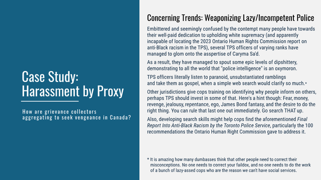Case Study: Harassment by Proxy
How are grievance collectors aggregating to seek vengeance in Canada?

Concerning Trends: Weaponizing Lazy/Incompetent Police

Embittered and seemingly confused by the contempt many people have towards their well-paid dedication to upholding white supremacy (and apparently incapable of locating the 2023 Ontario Human Rights Commission report on anti-Black racism in the TPS), several TPS officers of varying ranks have managed to glom onto the asspertise of Caryma Sa'd.

As a result, they have managed to spout some epic levels of dipshittery, demonstrating to all the world that "police intelligence" is an oxymoron. TPS officers literally listen to paranoid, unsubstantiated ramblings and take them as gospel, when a simple web search would clarify so much.

Other jurisdictions give cops training on identifying why people inform on others, perhaps TPS should invest in some of that. Here's a hint though: Fear, money, revenge, jealousy, repentance, ego, James Bond fantasy, and the desire to do the right thing You can rule that last one out immediately. Go search THAT up.

Also, developing, search skills might help COps find the aforementioned Final Report Into, Anti-Black Racism by the Toronto Police Service, particularly the 100 recommendations the Ontario Human Right Commission gave to address it.



 * It is amazing how many dumbasses think that other people need to correct their misconceptions. No one needs to correct your faildox, and no one need