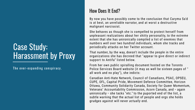 Case Study: Harassment by Proxy
The ever-expanding conspiracy.


How Does It End?
By now you have possibly come to the conclusion that Caryma Sa'd is at best, an unreliable narrator, and at worst a destructive malignant narcissist. She behaves as though she is compelled to protect herself from unpleasant realizations about her shitty personality, to the extreme extent that she has unironically compiled a list of enemies that numbers wel over two hundred individuals, whom she tracks and periodically attacks on her Twitter account. 

That number, by the way, doesn't include the people in the entire organizations she has decreed that "appear to give direct or indirect support to Antifa" listed below.

From her own public spiralling document hosted on the Toronto Police Services Board website (it may as well be sixteen pages of "all work and no play"), she indicts: Canadian Anti-Hate Network, Council of Canadians, PSAC, OPSEU, CUPE, OFL, Capital Pride, Movement Defence Committee, Horizon Ottawa, Community Solidarity Canada, Society for Queer Momentum, Veterans' Accountability Commission, Acorn Canada, and — again unironically — she tacks "etc." to the puported end of the list, a subtle warning that the actual list of people and orgs she holds grudges against will never actually end.