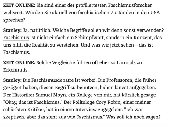 ZEIT ONLINE: Sie sind einer der profiliertesten Faschismusforscher weltweit. Würden Sie aktuell von faschistischen Zuständen in den USA sprechen? Stanley: Ja, natürlich. Welche Begriffe sollen wir denn sonst verwenden? Faschismus ist nicht einfach ein Schimpfwort, sondern ein Konzept, das uns hilft, die Realität zu verstehen. Und was wir jetzt sehen - das ist Faschismus. ZEIT ONLINE: Solche Vergleiche führen oft eher zu Lärm als zu Erkenntnis. Stanley: Die Faschismusdebatte ist vorbei. Die Professoren, die früher gezögert haben, diesen Begriff zu benutzen, haben längst aufgegeben. Der Historiker Samuel Moyn, ein Kollege von mir, hat kürzlich gesagt: "Okay, das ist Faschismus." Der Politologe Cory Robin, einer meiner schärfsten Kritiker, hat in einem Interview zugegeben: "Ich war skeptisch, aber das sieht aus wie Faschismus." Was soll ich noch sagen?