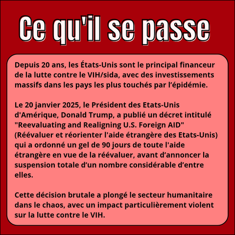 Ce qu'il se passe :

Depuis 20 ans, les États-Unis sont le principal financeur de la lutte contre le VIH/sida, avec des investissements massifs dans les pays les plus touchés par l'épidémie.

Le 20 janvier 2025, le Président des Etats-Unis d'Amérique, Donald Trump, a publié un décret intitulé "Reevaluating and Realigning U.S. Foreign AID" (Réévaluer et réorienter l'aide étrangère des Etats-Unis) qui a ordonné un gel de 90 jours de toute l'aide étrangère en vue de la réévaluer, avant d'annoncer la suspension totale d'un nombre considérable d'entre elles.

Cette décision brutale a plongé le secteur humanitaire dans le chaos, avec un impact particulièrement violent sur la lutte contre le VIH.