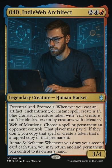 040, IndieWeb Architect

Mana Cost: 2UUR
Legendary Creature – Human Hacker
Power/Toughness: 3/4

Abilities:
	•	Decentralized Protocols (Passive Ability): Whenever you cast an Artifact, Enchantment, or Instant spell, create a 1/1 blue Construct token with “This creature can’t be blocked except by creatures with defender.”
	•	Web of Mentions (Activated Ability – 1U, Tap): Choose a spell or permanent an opponent controls. That player must pay {2} or allow you to copy that spell or create a token that’s a tapped copy of that permanent.
	•	Iterate & Refactor (Triggered Ability): Whenever you draw your second card each turn, you may return a nonland permanent you control to your hand. If you do, scry 2 and draw a card.

Flavor Text:
“The web is ours to shape—one mention, one node, one line of code at a time.”