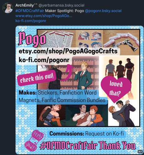 Bluesky post by ArchEmily (@ YerbaMansa.bsky.social‬): “OFMD Craft Fair Maker Spotlight: @ PogoNR.bsky.social.” The post includes links to Pogo's Etsy and Ko-fi pages, and the attached image shows a collage of some of their OFMD and Vianton fanart, stickers, and AO3 tag magnet sets. Text written on a pink heart reads “Loved that?” and an arrow with the text “Check this out!” points to Pogo's Etsy and Ko-fi URLs. Further text reads: “Makes: Stickers, Fanfiction Word Magnets, Fanfic Commission Bundles. Commissions: Request on Ko-fi. # OFMDCraftFair Thank You.”