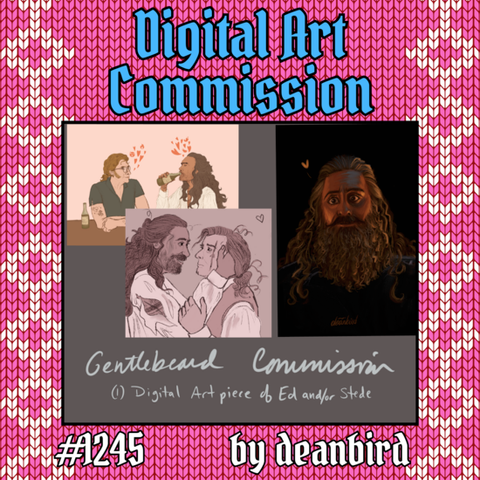 Auction item 1246: Digital Art Commission, donated by Deanbird. Text at the bottom reads, “Gentlebeard commission - 1 digital art piece of Ed and/or Stede” and there are 3 examples of Deanbird's work: One shows Ed with a full beard and wide eyes, a besotted look on his face. One shows Stede and Ed sitting at a bar together. In the third, they look like they have just survived a sword fight, both sporting some minor injuries; Ed is holding Stede's face in his hands and they are looking into each other's eyes.