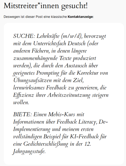 Auszug aus dem Blog-Artikel: Mitstreiter*innen gesucht!
Deswegen ist dieser Post eine klassische Kontaktanzeige:

SUCHE: Lehrkräfte (m/w/d), bevorzugt mit dem Unterrichtsfach Deutsch (oder anderen Fächern, in denen längere zusammenhängende Texte produziert werden), die durch den Austausch über geeignetes Prompting für die Korrektur von Übungsaufsätzen mit dem Ziel, lernwirksames Feedback zu generieren, die Effizienz ihrer Arbeitszeitnutzung steigern wollen.

BIETE: Einen Mebis-Kurs mit Informationen über Feedback Literacy, De-Implementierung und meinem ersten vollständigen Beispiel für KI-Feedback für eine Gedichterschließung in der 12. Jahrgangsstufe.