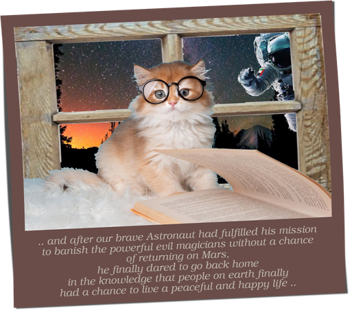 This polaroid shows a fluffy cat with horn glasses that have just read the last lines of an exciting fairy tale. She sits on a windowsill and looks thoughtfully in our direction. Behind the window pane you can see a landscape in front of a wonderful night sky where the first delicate dawn is already evident.

.. and oh yes, there is also our old buddy the astronaut .. he carefully knocks on the window, because he too would like to hear the outcome of this story that reads like this:

".. and after our brave Astronaut had fulfilled his mission 
to banish the powerful evil magicians 
without a chance of returning on Mars, 
he finally dared to go back home 
in the knowledge that people on earth 
finally had a chance to live a peaceful and happy life .. "



by A. Traveler