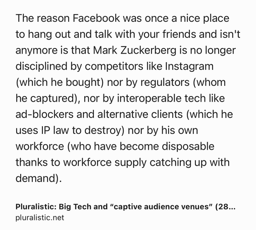 Text Shot: The reason Facebook was once a nice place to hang out and talk with your friends and isn't anymore is that Mark Zuckerberg is no longer disciplined by competitors like Instagram (which he bought) nor by regulators (whom he captured), nor by interoperable tech like ad-blockers and alternative clients (which he uses IP law to destroy) nor by his own workforce (who have become disposable thanks to workforce supply catching up with demand).