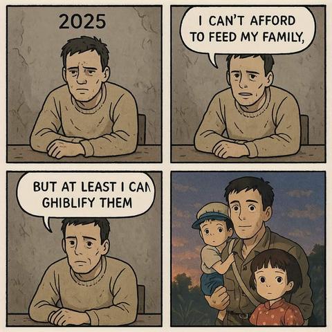 This is a four-panel meme depicting a man in the year 2025 facing economic hardship.
In the first panel, the man sits looking glum with the year "2025" written above him.
The second panel shows the man with a speech bubble saying, "I CAN'T AFFORD TO FEED MY FAMILY," expressing his financial struggles.
The third panel shows the same man with a speech bubble that reads, "BUT AT LEAST I CAN GHIBLIFY THEM," suggesting a coping mechanism through imagination.
The fourth panel shows the man with two children drawn in the style of Studio Ghibli animation. The man is holding a young boy in a hat, and a young girl with short hair stands next to him. They are all depicted in a warm, idyllic setting reminiscent of Ghibli films.
The meme uses humor to highlight the contrast between the harsh reality of not being able to afford basic necessities and the escapism offered by art and imagination, specifically referencing the distinct and beloved style of Studio Ghibli.