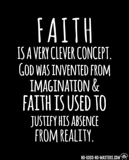 FAITH IS A CLEVER CONCEPT.
GOD WAS INVENTED FROM IMAGINATION &
FAITH IS USED TO JUSTIFY HIS ABSENCE FROM REALITY