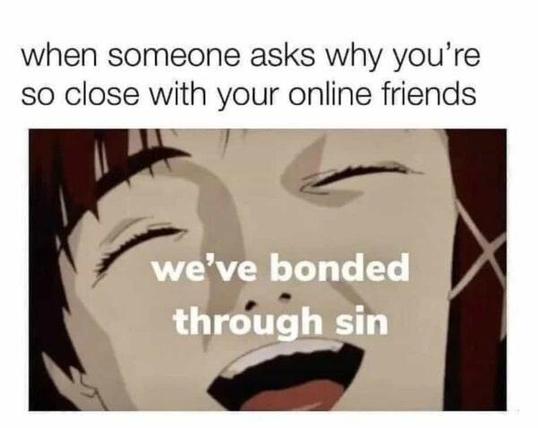 The meme features a close-up shot of an anime character with a wide, seemingly mischievous smile and closed eyes. The text above the character reads, "when someone asks why you're so close with your online friends." The text overlaid on the image states, "we've bonded through sin." This meme is humorous and relatable to those who have formed strong online friendships, suggesting that these bonds can be forged through shared, perhaps slightly naughty or unconventional, experiences. It plays on the idea that deep connections can arise from unexpected commonalities.
