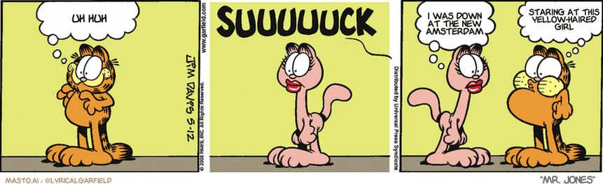 Original Garfield comic from May 12, 2008
Text replaced with lyrics from: Mr. Jones

Transcript:
• Uh Huh
• I Was Down At The New Amsterdam
• Staring At This Yellow-Haired Girl


--------------
Original Text:
• Garfield:  Hey, there's Arlene...
• *SUUUUUCK*
• Arlene:  Are you feeling okay?
• Garfield:  Not really. But how do I look?