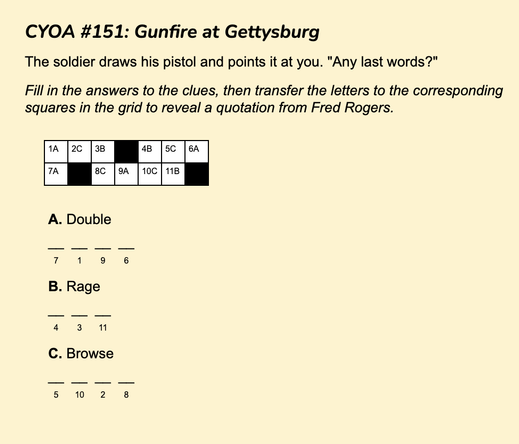 Text reads:

CYOA #151: Gunfire at Gettysburg
The soldier draws his pistol and points it at you. "Any last words?"
Fill in the answers to the clues, then transfer the letters to the corresponding squares in the grid to reveal a quotation from Fred Rogers.

Underneath that is a small grid that fits a three-word quote (3 letters, 4 letters, 4 letters) and three clues:
A. Double (4 letters)
B. Rage (3 letters)
C. Browse (4 letters)