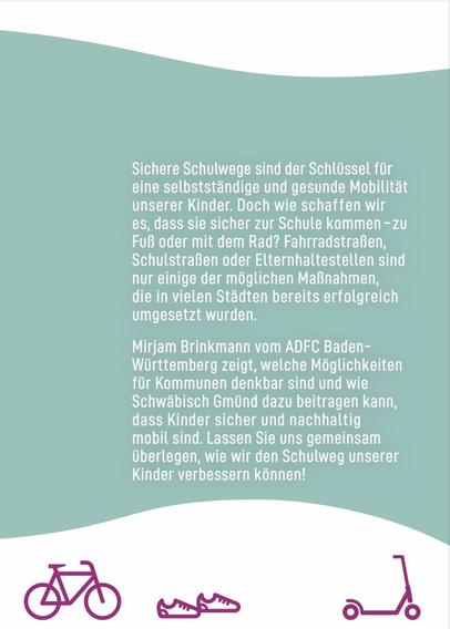 Sichere Schulwege sind der Schlüssel für
eine selbstständige und gesunde Mobilität
unserer Kinder. Doch wie schaffen wir
es, dass sie sicher zur Schule kommen - zu
Fuß oder mit dem Rad? Fahrradstraßen,
Schulstraßen oder Elternhaltestellen sind
nur einige der möglichen Maßnahmen,
die in vielen Städten bereits erfolgreich
umgesetzt wurden.
Mirjam Brinkmann vom ADFC Baden-
Württemberg zeigt, welche Möglichkeiten
für Kommunen denkbar sind und wie
Schwäbisch Gmünd dazu beitragen kann,
dass Kinder sicher und nachhaltig
mobil sind. Lassen Sie uns gemeinsam
überlegen, wie wir den Schulweg unserer
Kinder verbessern können!
