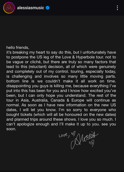 Instagram post by Alessia Cara. It reads:

hello friends,

it's breaking my heart to say do this, but I unfortunately have to postpone the US leg of the Love & Hyperbole tour. not to be vague or cliché, but there are truly so many factors that lead to this (reluctant) decision, all of which were genuinely and completely out of my control. touring, especially today, is challenging and involves so many little moving parts. bottom line is we couldn't make it all work on time. disappointing you guys is killing me, because everything I've put into this has been for you and I know how excited you've been, but I can only hope you understand. The rest of the tour in Asia, Australia, Canada & Europe will continue as normal. As soon as I have new information on the new US dates, I will let you know. I'm so sorry to everyone who bought tickets (which will all be honoured on the new dates) and planned trips around these shows. I love you so much. I can't apologize enough and I'll make it up to you. see you soon.

Love,
[Signature of Alessia]