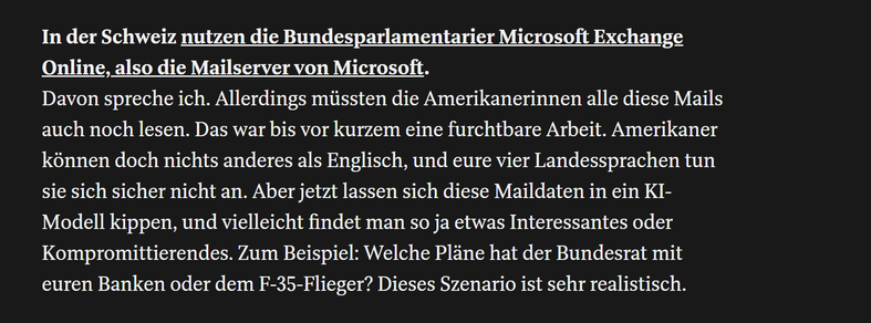 In der Schweiz nutzen die Bundes­parlamentarier Microsoft Exchange Online, also die Mailserver von Microsoft.

Davon spreche ich. Allerdings müssten die Amerikanerinnen alle diese Mails auch noch lesen. Das war bis vor kurzem eine furchtbare Arbeit. Amerikaner können doch nichts anderes als Englisch, und eure vier Landes­sprachen tun sie sich sicher nicht an. Aber jetzt lassen sich diese Mail­daten in ein KI-Modell kippen, und vielleicht findet man so ja etwas Interessantes oder Kompromittierendes. Zum Beispiel: Welche Pläne hat der Bundesrat mit euren Banken oder dem F-35-Flieger? Dieses Szenario ist sehr realistisch.