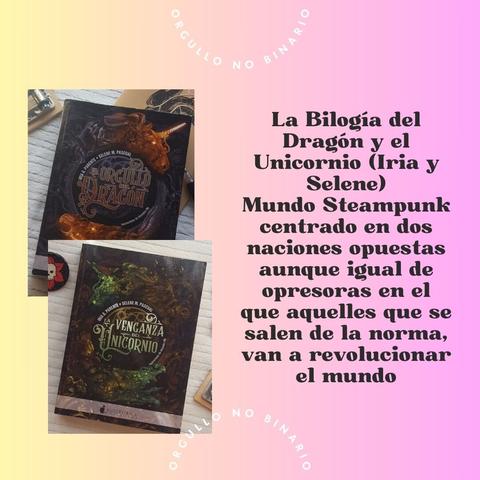 Mismo fondo. A la izquierda las portadas de “El Orgullo del Dragón” y “La venganza del Unicornio” a la izquierda escrito en letra negra gruesa “La Bilogía del Dragón y el Unicornio (Iria y Selene) Mundo Steampunk centrado en dos naciones opuestas, aunque igual de opresoras en el que aquelles que se salen de la norma, van a revolucionar el mundo”