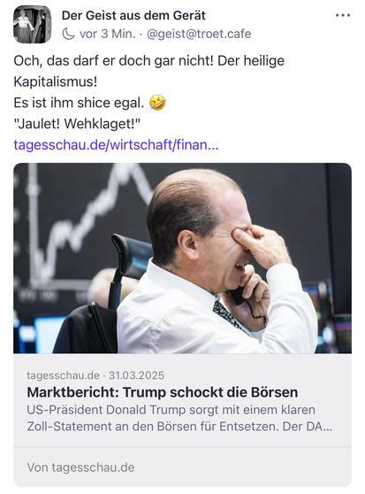 Der Geist aus dem Gerat & vor 3 Min. • @geist@troet.cate
Och, das darf er doch gar nicht! Der heilige Kapitalismus!
Es ist ihm shice egal.
"Jaulet! Wehklaget!" tagesschau.de/wirtschaft/finan..
tagesschau.de • 31.03.2025
Marktbericht: Trump schockt die Börsen US-Präsident Donald Trump sorgt mit einem klaren Zoll-Statement an den Börsen für Entsetzen. Der DA...
Von tagesschau.de🖖