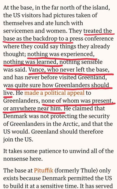 At the base, in the far north of the island, the US visitors had pictures taken of themselves and ate lunch with servicemen and women. They treated the base as the backdrop to a press conference where they could say things they already thought; nothing was experienced, nothing was learned, nothing sensible was said. Vance, who never left the base, and has never before visited Greenland, was quite sure how Greenlanders should live. He made a political appeal to Greenlanders, none of whom was present, or anywhere near him. He claimed that Denmark was not protecting the security of Greenlanders in the Arctic, and that the US would. Greenland should therefore join the US.

It takes some patience to unwind all of the nonsense here.