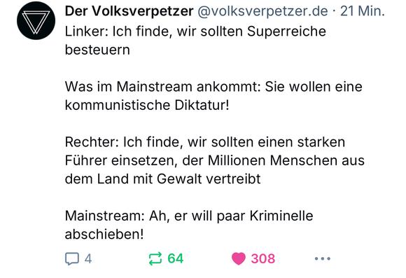 Der Volksverpetzer @volksverpetzer.de • 21 Min.
Linker: Ich finde, wir sollten Superreiche besteuern
Was im Mainstream ankommt: Sie wollen eine kommunistische Diktatur!
Rechter: Ich finde, wir sollten einen starken Führer einsetzen, der Millionen Menschen aus dem Land mit Gewalt vertreibt
Mainstream: Ah, er will paar Kriminelle abschieben!🖖