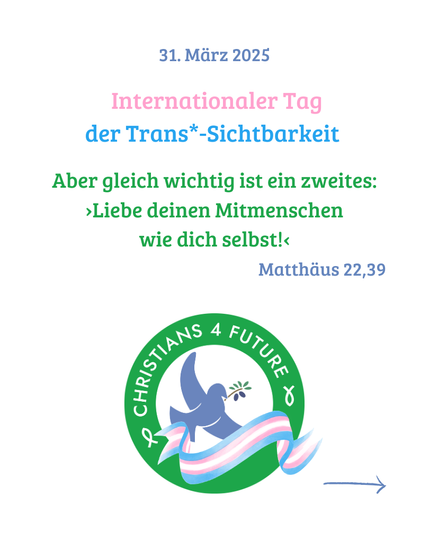 Das Logo der Christians for Future, dekoriert mit einer Trans*-Pride-Banderole.
Text: "31. März 2025 - Internationaler Tag der Trans*-Sichtbarkeit. 'Aber gleich wichtig ist ein zweites: 'Liebe deinen Mitmenschen
wie dich selbst!' - Matthäus 22,39.'"
Ein Pfeil verweist auf die nächste Kachel.