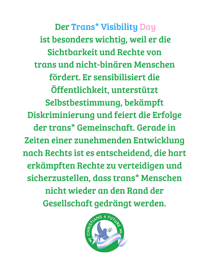 Text: "Der Trans* Visibility Day
 ist besonders wichtig, weil er die Sichtbarkeit und Rechte von
trans und nicht-binären Menschen fördert. Er sensibilisiert die Öffentlichkeit, unterstützt Selbstbestimmung, bekämpft Diskriminierung und feiert die Erfolge der trans* Gemeinschaft. Gerade in Zeiten einer zunehmenden Entwicklung nach Rechts ist es entscheidend, die hart erkämpften Rechte zu verteidigen und sicherzustellen, dass trans* Menschen nicht wieder an den Rand der Gesellschaft gedrängt werden."
Unten das Logo der Christians for Future, dekoriert mit einer Trans*-Pride-Banderole.
