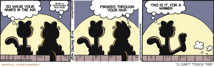 Original Garfield comic from May 14, 2008
Text replaced with lyrics from: U Can't Touch This

Transcript:
• So Wave Your Hands In The Air
• Bust A Few Moves, Run Your
• Fingers Through Your Hair
• This Is It, For A Winner


--------------
Original Text:
• Arlene:  Garfield, you like me, don't you?
• Garfield:  Sure.  By the way, you're sitting in my spot.
• Arlene:  I like you too, Garfield.