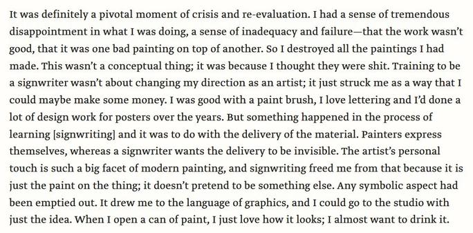 It was definitely a pivotal moment of crisis and re-evaluation. I had a sense of tremendous disappointment in what I was doing, a sense of inadequacy and failure—that the work wasn’t good, that it was one bad painting on top of another. So I destroyed all the paintings I had made. This wasn’t a conceptual thing; it was because I thought they were shit. Training to be a signwriter wasn’t about changing my direction as an artist; it just struck me as a way that I could maybe make some money. I was good with a paint brush, I love lettering and I’d done a lot of design work for posters over the years. But something happened in the process of learning [signwriting] and it was to do with the delivery of the material. Painters express themselves, whereas a signwriter wants the delivery to be invisible. The artist’s personal touch is such a big facet of modern painting, and signwriting freed me from that because it is just the paint on the thing; it doesn’t pretend to be something else. Any symbolic aspect had been emptied out. It drew me to the language of graphics, and I could go to the studio with just the idea. When I open a can of paint, I just love how it looks; I almost want to drink it.