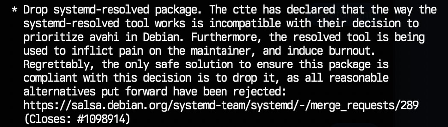 * Drop systemd-resolved package. The ctte has declared that the way the systemd-resolved tool works is incompatible with their decision to prioritize avahi in Debian. Furthermore, the resolved tool is being used to inflict pain on the maintainer, and induce burnout. Regrettably, the only safe solution to ensure this package is compliant with this decision is to drop it, as all reasonable alternatives put forward have been rejected: https://salsa.debian.org/systemd-team/systemd/-/merge_requests/289