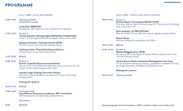 Programme: 

MAY 7, 2025 – DATA PROVIDERS

12–13 Opening remarks
Lydia Eder
Introduction: IIIF resources in the CLARIAH-AT framework

13–14:30 Session 1
Torsten Schaßan
Usage of IIIF for digital facsimiles and digital editions at the HAB
Johannes Knüchel, Christoph Steindl
The IIIF services of the Austrian National Library
Christiane Fritze
IIIF application in the Vienna City Library

14:30–15 BREAK
15–16.30 Session 2
Barbara Tramelli
The use of IIIF in the Biblissima collections: future perspectives for the project ‚Le livre illustré à Lyon‘
Leander Seige
IIIF and Persistent Identifiers: Foundations for Cross-Institutional Scholarly Work

Participants’ projects

16:30–17 BREAK
17–18.00 Evening Lecture
Glen Robson
IIIF Developments and interesting implementations

MAY 8, 2025 – TOOLS AND APPLICATIONS

09–10:30 Session 3
Florian Stauder
From Raw Data to Digital Editions using IIIF: Preparing and Publishing with Transkribus Sites
Peter Andorfer
How the ACDH-CH uses IIIF for digital scholarly editions
Rainer Simon
Real-time collaborative annotation with liiive

10:30–11 BREAK
11–12:30 Session 4
Martina Bürgermeister
Use cases of IIIF in the Digital Scholarly Editions infrastructure of the Austrian National Library
Nicolas Renet, Florian Atzenhofer-Baumgartner
IIIF for Historical Document Analysis: Approaches to Machine Learning and Image Annotation Workflows in Monasterium.net
Participants’ projects

12:30–13:30 Closing remarks