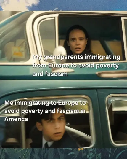 The meme is a split-panel image depicting two scenarios related to immigration.
Top Panel: The top panel shows a person with a concerned expression looking out of a car window. The text above this panel reads, "My grandparents immigrating from Europe to avoid poverty and fascism."
Bottom Panel: The bottom panel shows a different person with a slightly worried expression also looking out of a car window. The text above this panel reads, "Me immigrating to Europe to avoid poverty and fascism in America."
Overall Meaning: The meme draws a parallel between the reasons for immigration of the person's grandparents from Europe in the past and their own reasons for immigrating to Europe from America in the present. It suggests that the current conditions in America, as perceived by the creator of the meme, are comparable to the poverty and fascism that their grandparents sought to escape in Europe. The meme uses the visual of two people in car windows to frame these two related but distinct historical periods of immigration.