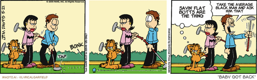 Original Garfield comic from May 21, 2008
Text replaced with lyrics from: Baby Got Back

Transcript:
• Sayin' Flat Butts Are The Thing
• Take The Average Black Man And Ask Him That


--------------
Original Text:
• *tap*
• *bonk*
• Garfield:  You'll have to play that one from the parking lot.
• Jon:  STUPID GIANT BUNNY RABBIT!!