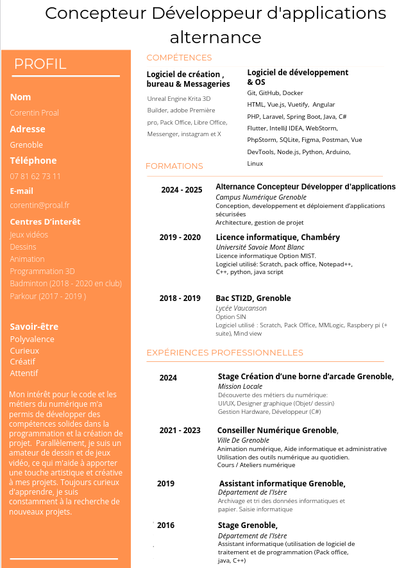 Concepteur Développeur d'applications
Alternance

 Corentin Proal
 Grenoble
 07 81 62 73 11
 corentin@proal.fr 

COMPÉTENCES
Logiciel de développement& OS
Git, GitHub, Docker
HTML, Vue.js, Vuetify, Angular
PHP, Laravel, Spring Boot, Java, C#
Flutter, IntelliJ IDEA, WebStorm,
PhpStorm, SQLite, Figma, Postman, Vue
DevTools, Node.js, Python, Arduino,
Linux
                                                                 
FORMATIONS
2024 - 2025 Alternance Concepteur Développer d’applications
Campus Numérique Grenoble 
Architecture, gestion de projet                                   
           
2019 - 2020  Licence informatique, Chambéry           
Université Savoie Mont Blanc
Licence informatique Option MIST.
Logiciel utilisé: Scratch, pack office, Notepad++,
C++, python, java script

2018 - 2019 Bac STI2D, Grenoble
Lycée Vaucanson
Option SIN
Logiciel utilisé : Scratch, Pack Office, MMLogic, Raspbery pi (+ suite), Mind view        

EXPÉRIENCES PROFESSIONNELLES
2024 Stage Création d’une borne d’arcade Grenoble,
Mission Locale
Découverte des métiers du numérique:
UI/UX, Designer graphique (Objet/ dessin)
Gestion Hardware, Développeur (C#)

2021 - 2023  Conseiller Numérique Grenoble,
Ville De Grenoble
Animation numérique, Aide informatique et administrative
Utilisation des outils numérique au quotidien.
Cours / Ateliers numérique

CV avec compétence, formation, expérience et profil mais ALT trop réduit pour tout mettre.
