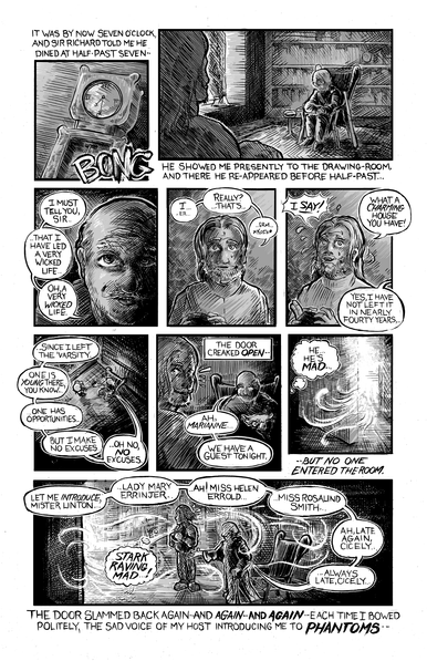 Page 4 of Piper Bly's 'Thirteen at table'.

First panel has a grandfather clock hitting half past seven. 'It was by now seven o' clock, and sir Richard told me he dined at half-past seven --'

Second panel has Mr. Linton being brought into the drawing room, where Sir Richard sits. 'He showed me presently to the Drawing room, and there he re-appeared before half-past...'

Third panel has Sir Richard saying 'I must tell you, sir... That I have led a very wicked life. Oh, a very wicked life'.

Fourth panel has Mr. Linton saying 'I-er... Really? that's... erm... *koff*'.

Fifth panel has him saying 'I Say! What a charming house you have'. Sir Richard says 'Yes, I have not left it in nearly fourty years'.

Sixth panel Sir Richard continues '..Since I left the 'varsity. One is young there, you know... one has opportunities... But I make no excuses. Oh, no, NO excuses'.

Seventh panel narrates 'The Door cracked open--'. Mr. Linton turns around and Sir Richard says 'Ah, Marianne, we have a guest tonight'.

Eighth panel shows some sort of fog entering the door. Mr. Linton thinks 'He... He's MAD...', and narration reads '--but no one entered the room'.

Ninth panel narrates 'The door slammed back again--and again-- and again-- each time I bowed politely, the sad voice of my host introducing me to PHANTOMS--'. Sir Richard says 'Let me introduce, Mr. Linton.. Lady Mary Errinjer, Ah! Miss Helen Errold, Miss Rosalind Smith, Ah, Late again, Cicely.'. Mr. Linton thinks 'Stark Raving Mad!'.