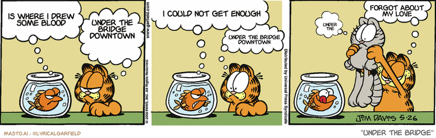 Original Garfield comic from May 26, 2008
Text replaced with lyrics from: Under the Bridge

Transcript:
• Is Where I Drew Some Blood
• Under The Bridge Downtown
• I Could Not Get Enough
• Under The Bridge Downtown
• Forgot About My Love
• Under The


--------------
Original Text:
• Goldfish:  Hey, what are you looking at, fuzzball?
• Garfield:  Lunch, if you don't can the attitude.
• Goldfish:  Ha! I eat cats like you for breakfast!
• Garfield:  Oh, yeah?
• Nermal:  ?
• Garfield:  Prove it!