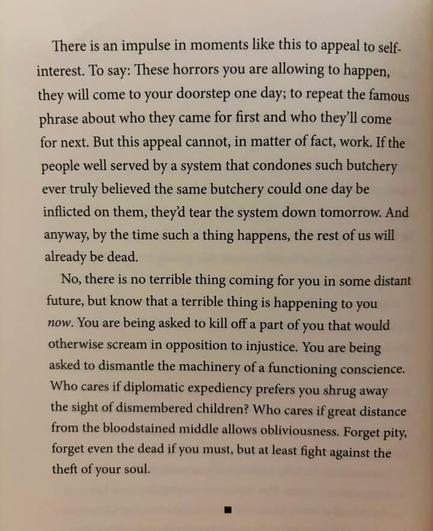 From the photo Jeffrey StClair posted to facebook of two paragraphs written by Omar El Akkad. The Freedom Software tesseract seems to have worked really well, after an  emacs keyboard macro helped to remove the line-breaks within the paragraphs the text from the book in the photo is:

"There is an impulse in moments like this to appeal to self interest. To say: These horrors you are allowing to happen, they will come to your doorstep one day; to repeat the famous phrase about who they came for first and who they'll come for next. But this appeal cannot, in matter of fact, work. If the people well served by a system that condones such butchery ever truly believed the same butchery could one day be inflicted on them, they‘ tear the system down tomorrow. And anyway, by the time such a thing happens, the rest of us will already be dead."

"No, there is no terrible thing coming for you in some distant future, but know that a terrible thing is happening to you now. You are being asked to kill off a part of you that would otherwise scream in opposition to injustice. You are being asked to dismantle the machinery of a functioning conscience. Who cares if diplomatic expediency prefers you shrug away the sight of dismembered children? Who cares if great distance from the bloodstained middle allows obliviousness. Forget pity, forget even the dead if you must, but at least fight against the theft of your soul."