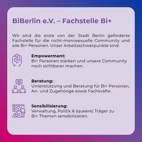 BiBerlin e.V. - Fachstelle Bi+
Wir  sind  die  erste  von  der  Stadt  Berlin  geförderte Fachstelle für  die  nicht-monosexuelle Community und alle Bi+ Personen. Unser Arbeitsschwerpunkte sind:
Empowerment:
Bi+ Personen stärken und unsere Community noch sichtbarer machen.
Beratung:
"Unterstützung und Beratung für Bi+ Personen, An- und Zugehörige sowie Fachkräfte."
Sensibilisierung:
"Verwaltung, Politik & (queere) Träger zu Bi+ Themen sensibilisieren."