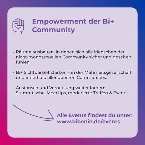 Empowerment der Bi+Community
• Räume ausbauen, in denen sich alle Menschen der nicht-monosexuellen Community sicher und gesehen fühlen.
• Bi+ Sichtbarkeit stärken - in der Mehrheitsgesellschaft und innerhalb aller queeren Communities.
• Austausch und Vernetzung weiter fördern: Stammtische, Meet-Ups, moderierte Treffen & Events.

Alle Events findest du unter: www.biberlin.de/events