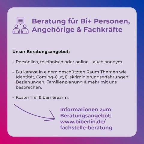 Beratung für Bi+ Personen, Angehörige & Fachkräfte

Unser Beratungsangebot:
•  Persönlich, telefonisch oder online - auch anonym.
•  Du kannst in einem geschützten Raum Themen wie Identität, Coming-Out, Diskriminierungserfahrungen, Beziehungen, Familienplanung & mehr mit uns besprechen.
•  Kostenfrei & barrierearm.
Informationen zum
Beratungsangebot: www.biberlin.de/ fachstelle-beratung