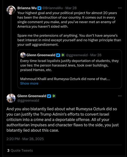 Brianna Wu: "Your highest goal and your political project for almost 20 years has been the destruction of our country. It comes out in every single comment you make, and you’ve never met an enemy of America you haven’t sided with. 

Spare me the pretensions of anything. You don’t have anyone’s best interest in mind except yourself and no higher principle than your self aggrandizement."

Glenn's response: "And you also blatantly lied about what Rumeysa Ozturk did so you can justify the Trump Admin's efforts to convert Israel criticism into a crime and a deportable offense. All of your authoritarian impulses and character flaws to the side, you just blatantly lied about this case."