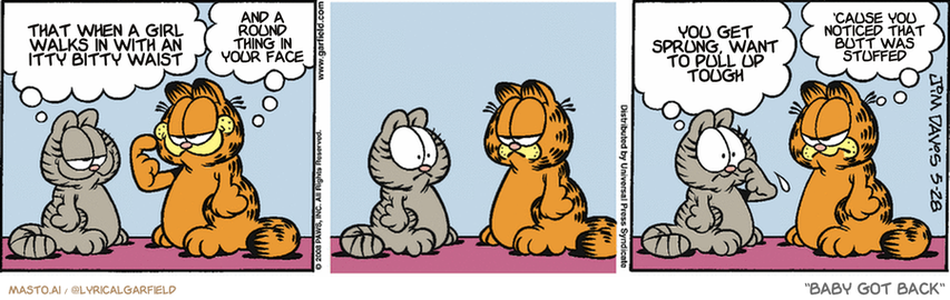 Original Garfield comic from May 28, 2008
Text replaced with lyrics from: Baby Got Back

Transcript:
• That When A Girl Walks In With An Itty Bitty Waist
• And A Round Thing In Your Face
• You Get Sprung, Want To Pull Up Tough
• 'Cause You Noticed That Butt Was Stuffed


--------------
Original Text:
• Nermal:  Garfield, have YOU ever thought about cosmetic surgery?
• Garfield:  What, improve on THIS?
• Nermal:  That has to be the best straight line you've ever given me.
• Garfield:  It was an accident, okay?