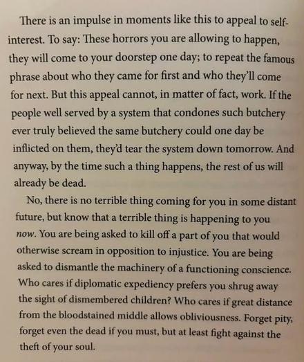A photo of two paragraphs from a book, _One Day, Everyone Will Have Always Been Against This_, by Omar El Akkad, the text is: 

 "There is an impulse in moments like this to appeal to self interest. To say: These horrors you are allowing to happen, they will come to your doorstep one day; to repeat the famous phrase about who they came for first and who they'll come for next. But this appeal cannot, in matter of fact, work. If the people well served by a system that condones such butchery ever truly believed the same butchery could one day be inflicted on them, they‘ tear the system down tomorrow. And anyway, by the time such a thing happens, the rest of us will already be dead."
"No, there is no terrible thing coming for you in some distant future, but know that a terrible thing is happening to you now. You are being asked to kill off a part of you that would otherwise scream in opposition to injustice. You are being asked to dismantle the machinery of a functioning conscience. Who cares if diplomatic expediency prefers you shrug away the sight of dismembered children? Who cares if great distance from the bloodstained middle allows obliviousness. Forget pity, forget even the dead if you must, but at least fight against the theft of your soul."