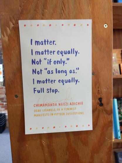 A poster that reads:

"I matter.
I matter equally.
Not "if only."
Not "as long as."
I matter equally.
Full stop.

CHIMAMANDA NGOZI ADICHIE
DEAR IJEAWELE, OR A FEMINIST
MANIFESTO IN FIFTEEN QUESTIONS"