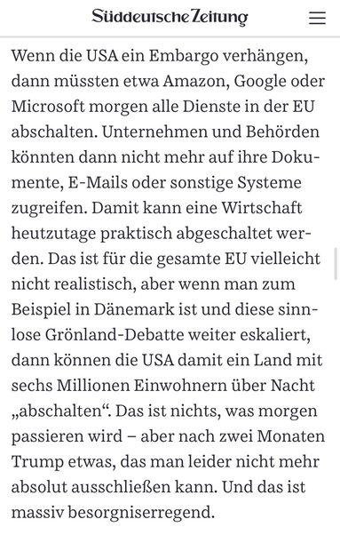 Süddeutsche Zeitung Wenn die USA ein Embargo verhängen, dann müssten etwa Amazon, Google oder Microsoft morgen alle Dienste in der EU abschalten. Unternehmen und Behörden könnten dann nicht mehr auf ihre Doku-mente, E-Mails oder sonstige Systeme zugreifen. Damit kann eine Wirtschaft heutzutage praktisch abgeschaltet wer-den. Das ist für die gesamte EU vielleicht nicht realistisch, aber wenn man zum Beispiel in Dänemark ist und diese sinnlose Grönland-Debatte weiter eskaliert, dann können die USA damit ein Land mit sechs Millionen Einwohnern über Nacht „abschalten". Das ist nichts, was morgen passieren wird - aber nach zwei Monaten Trump etwas, das man leider nicht mehr absolut ausschließen kann. Und das ist massiv besorgniserregend.
