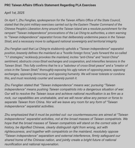 PRC Taiwan Affairs Office’s Statement Regarding PLA Exercises

April 1st, 2025

On April 1, Zhu Fenglian, spokesperson for the Taiwan Affairs Office of the State Council, stated that the joint military exercises carried out by the Eastern Theater Command of the Chinese People’s Liberation Army around the Taiwan Island are a resolute punishment for the rampant “Taiwan independence” provocations of the Lai Ching-te authorities, a stern warning to “Taiwan independence” separatist forces that deliberately undermine peace in the Taiwan Strait, and a necessary move to safeguard national sovereignty and territorial integrity.

Zhu Fenglian said that Lai Ching-te stubbornly upholds a “Taiwan independence” separatist position, brazenly defines the mainland as a “hostile foreign force,” puts forward the so-called “17 strategies,” recklessly provokes the mainland, incites “anti-China” and “resist-China” sentiment, obstructs cross-Strait exchanges and cooperation, and intensifies tensions in the Taiwan Strait. This fully confirms that he is a “saboteur of cross-Strait peace” and a “creator of crisis in the Taiwan Strait,” thoroughly exposing his ugly nature of opposing peace, opposing exchanges, opposing democracy, and opposing humanity. We will never tolerate or condone this, and must resolutely counter and severely punish it.

Zhu Fenglian stated that “Taiwan independence” means war; pursuing “Taiwan independence” means pushing Taiwan compatriots into a dangerous situation of war.