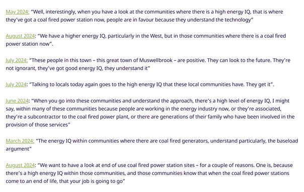 May 2024: “Well, interestingly, when you have a look at the communities where there is a high energy IQ, that is where they’ve got a coal fired power station now, people are in favour because they understand the technology”
August 2024: “We have a higher energy IQ, particularly in the West, but in those communities where there is a coal fired power station now”.
July 2024: “These people in this town – this great town of Muswellbrook – are positive. They can look to the future. They’re not ignorant, they’ve got good energy IQ, they understand it”
July 2024: “Talking to locals today again goes to the high energy IQ that these local communities have. They get it”.
June 2024: “When you go into these communities and understand the approach, there’s a high level of energy IQ, I might say, within many of these communities because people are working in the energy industry now, or they’re associated, they’re a subcontractor to the coal fired power plant, or there are generations of their family who have been involved in the provision of those services”
March 2024: “The energy IQ within communities where there are coal fired generators, understand particularly, the baseload argument”
August 2024: “We want to have a look at end of use coal fired power station sites – for a couple of reasons. One is, because there’s a high energy IQ within those communities, and those communities know that when the coal fired power stations come to an end of life, that your job is going to go”