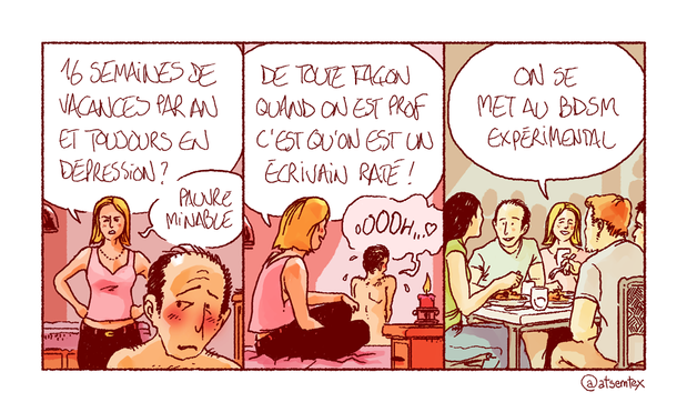 Un homme et une femme en grande discussion dans la chambre à coucher. La femme : « 16 semaines de vacances par an et toujours en dépression ? Pauvre minable ! » Elle enchaîne, sourire aux lèvres : « De toute façon quand on est prof c’est qu’on est un écrivain raté ! » Au fond de la pièce, l’homme, torse nu (au moins), gémit bruyamment. Cut, intérieur jour, repas entre amis : le même couple, souriant, se confie : « On se met au BDSM expérimental. » [fin]