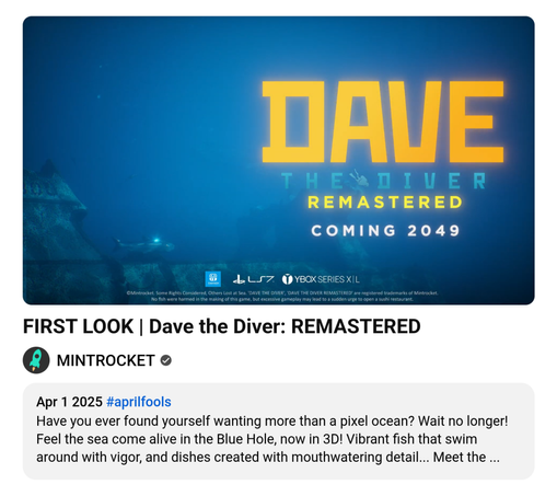 FIRST LOOK | Dave the Diver: REMASTERED        
MINTROCKET
Apr 1 2025 #aprilfools
Have you ever found yourself wanting more than a pixel ocean? Wait no longer! Feel the sea come alive in the Blue Hole, now in 3D! Vibrant fish that swim around with vigor, and dishes created with mouthwatering detail... Meet the ...