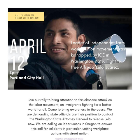 Picture of Alfredo 'Lelo' Juarez, a smiling man holding a megaphone. He was recently kidnapped by ICE and is facing deportation. This is a flyer for a solidarity action on April 12th at 2PM at the Portland, OR City Hall. Text reads: "Call to action for the Oregon Labor Movement -- Leader of independent farm worker union movement was kidnapped by ICE in Washington state. Fight to free Alfredo 'Lelo' Juarez. Join our rally to bring attention to this obscene attack on the labor movement, on immigrants fighting for a better world for all. Come to bring awareness to the cause. We are demanding state officials use their position to contact the Washington State Attorney General to release Lelo now. We are calling on labor unions in Oregon to answer this call for solidarity in particular, uniting workplace actions with street action."