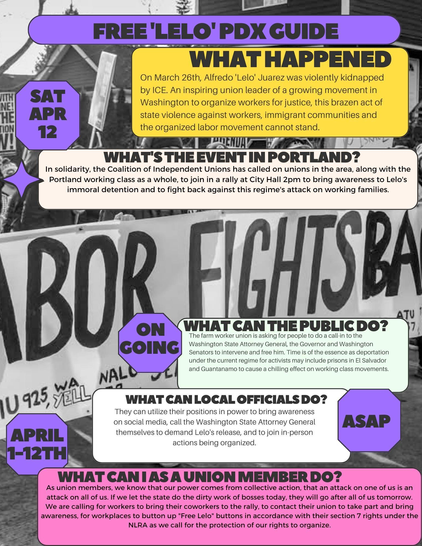 This is a flyer for an event. Text reads: "Free 'Lelo' PDX Guide. What happened: On March 26th, Alfredo 'Lelo' Juarez was violently kidnapped by ICE. An inspiring union leader of a growing movement in Washington to organize workers for justice, this brazen act of state violence against workers, immigrant communities and the organized labor movement cannot stand. What's the event in Portland? SAT APR 12 In solidarity, the Coalition of Independent Unions has called on unions in the area, along with the Portland working class as a whole, to join in a rally at City Hall 2pm to bring awareness to Lelo's immoral detention and to fight back against this regime's attack on working families. ONGOING What can the public do? The farm worker union is asking for people to do a clal-in to the Washington State Attorney General, the Governor, and Washington Senators to intervene and free him. Time is of teh essence as deportation under the current regime for activists may include prisons in El Salvador and Guantanamo to cause a chilling effect on working class movements. What can local officials do? ASAP They can utilize their positions in power to bring awareness on social media, call the Washington State Attorney General themselves to demand Lelo's release, and to join in-person actions being organized."